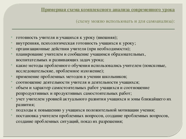 Примерная схема комплексного анализа современного урока     (схему можно использовать и для самоанализа):    готовность учителя и учащихся к уроку (внешняя); внутренняя, психологическая готовность учащихся к уроку; организационные действия учителя (при необходимости); планирование учителем и сообщение учащимся образовательных, воспитательных и развивающих задач урока; какие методы проблемного обучения использовались учителем (поисковые, исследовательские, проблемное изложение); применение проблемных методов в учении школьников; соотношение деятельности учителя и деятельности учащихся; объем и характер самостоятельных работ учащихся и соотношение репродуктивных и продуктивных самостоятельных работ; учет учителем уровней актуального развития учащихся и зоны ближайшего их развития; подходы к повышению у учащихся положительной мотивации учения; постановка учителем проблемных вопросов, создание проблемных вопросов, создание проблемных ситуаций, показ их разрешения; 