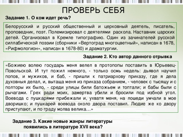 ПРОВЕРЬ СЕБЯ Задание 1. О ком идет речь? Белорусский и русский общественный и церковный деятель, писатель, проповедник, поэт. Полемизировал с деятелями раскола. Наставник царских детей. Организовал в Кремле типографию. Один из зачинателей русской силлабической поэзии (сборники «Вертоград многоцветный», написан в 1678, «Рифмологион», написан в 1678-80) и драматургии. Задание 2. Кто автор данного отрывка «Божиею волею государь меня велел в протопопы поставить в Юрьевец-Повольской. И тут пожил немного, - только осмь недель: дьявол научил попов, и мужиков, и баб, - пришли к патриархову приказу, где я дела духовныя делал, и, вытаща меня из приказа собранием, - человек с тысящу и с полторы их было, - среди улицы били батожьем и топтали; и бабы были с рычагами. Грех ради моих, замертва убили и бросили под избной угол. Воевода с пушкарями прибежали и, ухватя меня, на лошеди умчали в мое дворишко; и пушкарей воевода около двора поставил. Людие же ко двору приступают, и по граду молва велика…» Задание 3. Какие новые жанры литературы появились в литературе XVII века? 