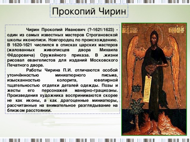 Прокопий Чирин  Чирин Прокопий Иванович (?-1621/1623) - один из самых известных мастеров Строгановской школы иконописи. Новгородец по происхождению. В 1620-1621 числился в списках царских мастеров (жалованных живописцев двора Михаила Фёдоровича) Оружейного приказа. В .жизни рисовал евангелистов для изданий Московского Печатного двора.  Работы Чирина П.И. отличаются особой утончённостью миниатюрного письма, изысканностью колорита, ювелирной тщательностью отделки деталей одежды. Позы и жесты его персонажей манерно-грациозны. Произведения художника воспринимаются скорее не как иконы, а как драгоценные миниатюры, рассчитанные на внимательное разглядывание на близком расстоянии. 