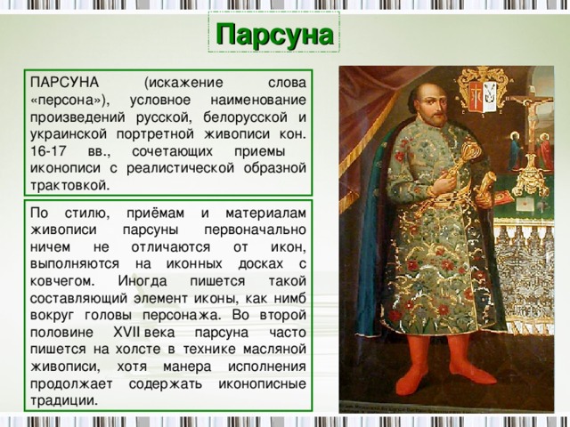 Парсуна ПАРСУНА (искажение слова «персона»), условное наименование произведений русской, белорусской и украинской портретной живописи кон. 16-17 вв., сочетающих приемы иконописи с реалистической образной трактовкой. По стилю, приёмам и материалам живописи парсуны первоначально ничем не отличаются от икон, выполняются на иконных досках с ковчегом. Иногда пишется такой составляющий элемент иконы, как нимб вокруг головы персонажа. Во второй половине XVII века парсуна часто пишется на холсте в технике масляной живописи, хотя манера исполнения продолжает содержать иконописные традиции. 