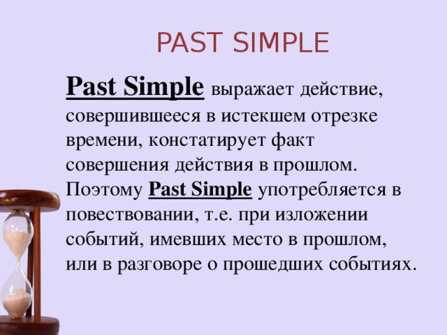 PAST SIMPLE Past Simple  выражает действие, совершившееся в истекшем отрезке времени, констатирует факт совершения действия в прошлом. Поэтому Past Simple употребляется в повествовании, т.е. при изложении событий, имевших место в прошлом, или в разговоре о прошедших событиях.