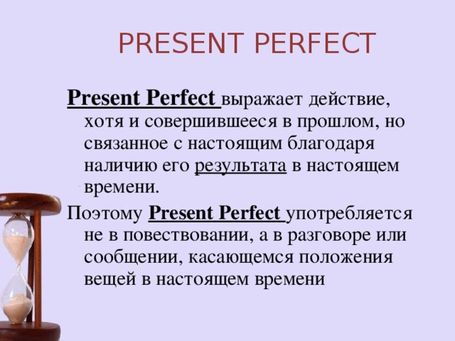 PRESENT PERFECT Present Perfect выражает действие, хотя и совершившееся в прошлом, но связанное с настоящим благодаря наличию его результата в настоящем времени. Поэтому Present Perfect употребляется не в повествовании, а в разговоре или сообщении, касающемся положения вещей в настоящем времени