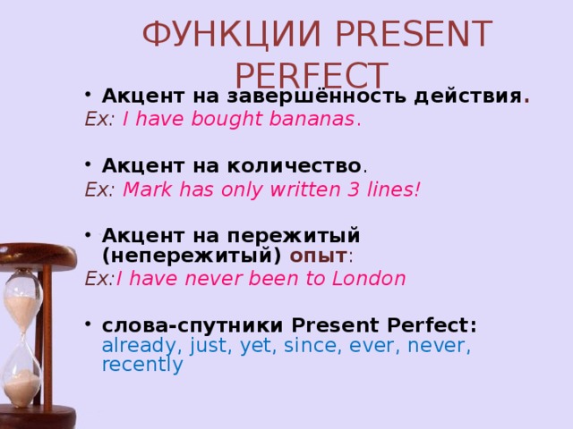ФУНКЦИИ PRESENT PERFECT Акцент на завершённость действия .  Ex: I have bought bananas . Акцент на количество .  Ex: Mark has only written 3 lines!   Акцент на пережитый (непережитый) опыт :  Ex: I have never been to London