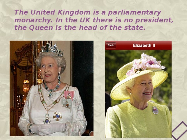 The United Kingdom is a parliamentary monarchy. In the UK there is no president, the Queen is the head of the state. 