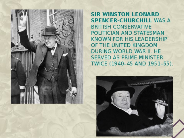 Sir Winston Leonard Spencer-Churchill was a British Conservative politician and statesman known for his leadership of the United Kingdom during World War II. he served as Prime Minister twice (1940–45 and 1951–55). 