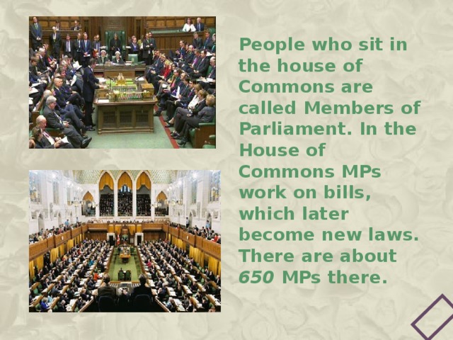 People who sit in the house of Commons are called Members of Parliament. In the House of Commons MPs work on bills, which later become new laws. There are about 650 MPs there. 