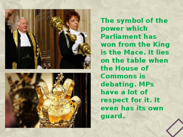The symbol of the power which Parliament has won from the King is the Mace. It lies on the table when the House of Commons is debating. MPs have a lot of respect for it. It even has its own guard. 