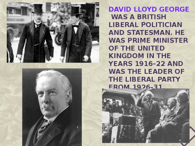 David Lloyd George was a British Liberal politician and statesman. He was Prime Minister of the United Kingdom in the years 1916–22 and was the Leader of the Liberal Party from 1926–31. 