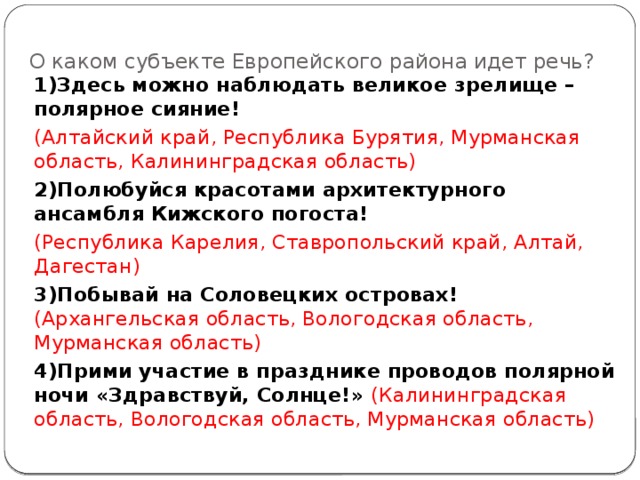 О каком субъекте Европейского района идет речь? 1)Здесь можно наблюдать великое зрелище – полярное сияние! (Алтайский край, Республика Бурятия, Мурманская область, Калининградская область) 2)Полюбуйся красотами архитектурного ансамбля Кижского погоста! (Республика Карелия, Ставропольский край, Алтай, Дагестан) 3)Побывай на Соловецких островах! (Архангельская область, Вологодская область, Мурманская область) 4)Прими участие в празднике проводов полярной ночи «Здравствуй, Солнце!» (Калининградская область, Вологодская область, Мурманская область) 