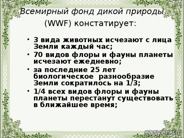 Всемирный фонд дикой природы (WWF) констатирует:  3 вида животных исчезают с лица Земли каждый час; 70 видов флоры и фауны планеты исчезают ежедневно; за последние 25 лет биологическое разнообразие Земли сократилось на 1/3; 1/4 всех видов флоры и фауны планеты перестанут существовать в ближайшее время;