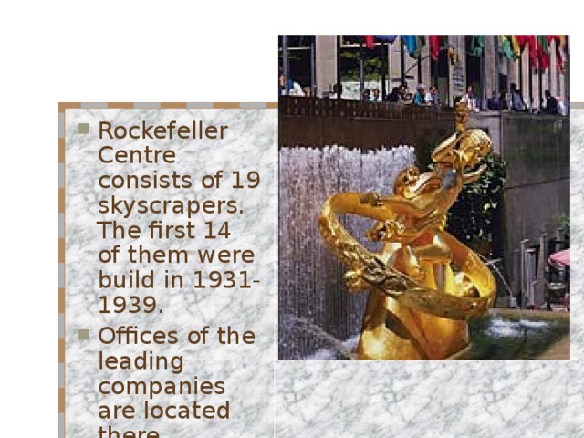 Rockefeller Centre consists of 19 skyscrapers. The first 14 of them were build in 1931-1939. Offices of the leading companies are located there.  