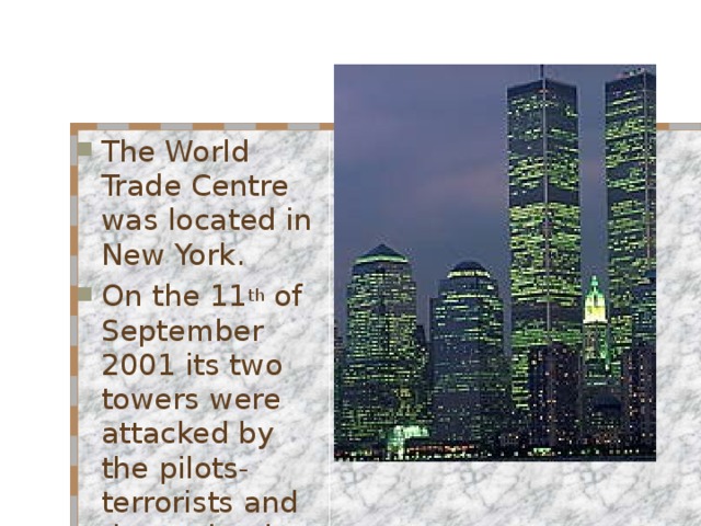 The World Trade Centre was located in New York. On the 11 th of September 2001 its two towers were attacked by the pilots- terrorists and then ruined . 