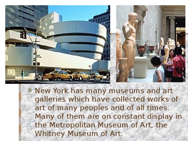 New York has many museums and art galleries which have collected works of art of many peoples and of all times. Many of them are on constant display in the Metropolitan Museum of Art, the Whitney Museum of Art. 