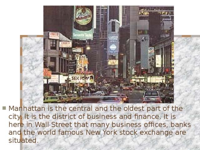 Manhattan is the central and the oldest part of the city. It is the district of business and finance. It is here in Wall Street that many business offices, banks and the world famous New York stock exchange are situated.  