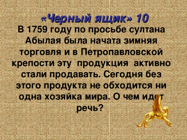 «Черный ящик» 10 В 1759 году по просьбе султана Абылая была начата зимняя торговля и в Петропавловской крепости эту продукция активно стали продавать. Сегодня без этого продукта не обходится ни одна хозяйка мира. О чем идет речь?