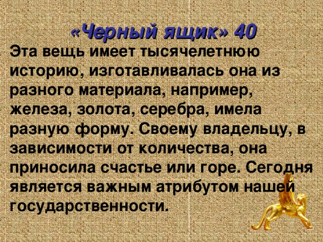 «Черный ящик» 40 Эта вещь имеет тысячелетнюю историю, изготавливалась она из разного материала, например, железа, золота, серебра, имела разную форму. Своему владельцу, в зависимости от количества, она приносила счастье или горе. Сегодня является важным атрибутом нашей государственности.