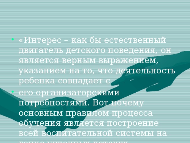 «Интерес – как бы естественный двигатель детского поведения, он является верным выражением, указанием на то, что деятельность ребенка совпадает с его организаторскими потребностями. Вот почему основным правилом процесса обучения является построение всей воспитательной системы на точно учтенных детских интересах» (Л. С. Выготский)