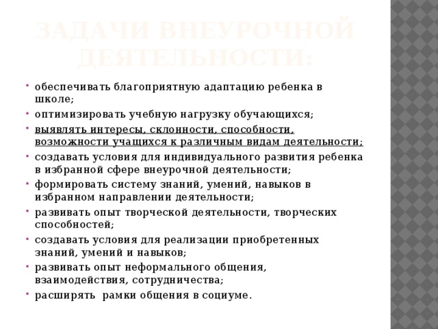 Задачи внеурочной деятельности: обеспечивать благоприятную адаптацию ребенка в школе; оптимизировать учебную нагрузку обучающихся; выявлять интересы, склонности, способности, возможности учащихся к различным видам деятельности; создавать условия для индивидуального развития ребенка в избранной сфере внеурочной деятельности; формировать систему знаний, умений, навыков в избранном направлении деятельности; развивать опыт творческой деятельности, творческих способностей; создавать условия для реализации приобретенных знаний, умений и навыков; развивать опыт неформального общения, взаимодействия, сотрудничества; расширять  рамки общения в социуме. 