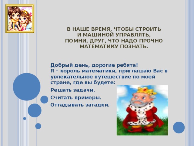 В НАШЕ ВРЕМЯ, ЧТОБЫ СТРОИТЬ  И МАШИНОЙ УПРАВЛЯТЬ,  ПОМНИ, ДРУГ, ЧТО НАДО ПРОЧНО  МАТЕМАТИКУ ПОЗНАТЬ. Добрый день, дорогие ребята!  Я – король математики, приглашаю Вас в увлекательное путешествие по моей стране, где вы будете: Решать задачи. Считать примеры. Отгадывать загадки. 