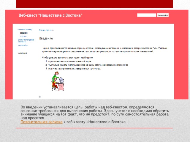 Во введении устанавливается цель работы над веб-квестом, определяются основные требования для выполнения работы. Здесь учителю необходимо обратить внимание учащихся на тот факт, что им предстоит, по сути самостоятельная работа над проектом. Пояснительная записка к веб-квесту «Нашествие с Востока 