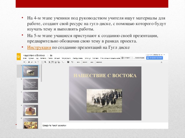 На 4-м этапе ученики под руководством учителя ищут материалы для работе, создают свой ресурс на гугл-диске, с помощью которого будут изучать тему и выполнять работы. На 5-м этапе учащиеся приступают к созданию своей презентации, предварительно обозначив свою тему в рамках проекта. Инструкция по созданию презентаций на Гугл диске 