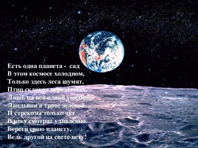 Есть одна планета - сад В этом космосе холодном, Только здесь леса шумят, Птиц скликая перелётных, Лишь на ней одной увидишь Ландыши в траве зелёной. И стрекозы только тут В реку смотрят удивлённо. Береги свою планету, Ведь другой на свете нету! 