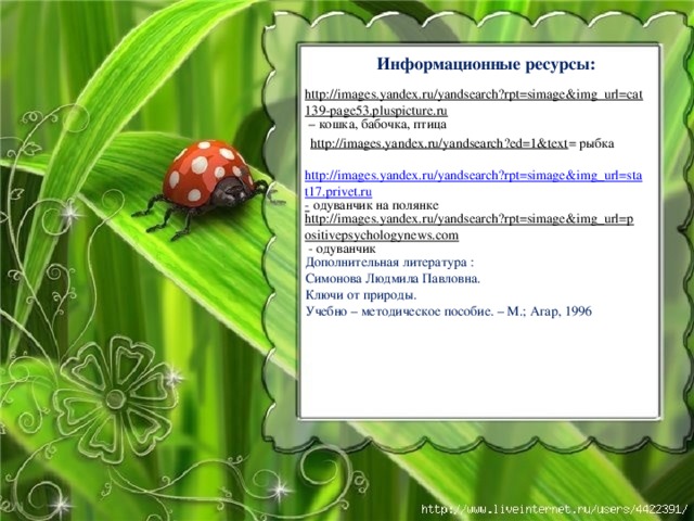 Информационные ресурсы:  http://images.yandex.ru/yandsearch?rpt=simage&img_url=cat139-page53.pluspicture.ru – кошка, бабочка, птица http://images.yandex.ru/yandsearch?ed=1&text = рыбка http://images.yandex.ru/yandsearch?rpt=simage&img_url=stat17.privet.ru -  одуванчик на полянке http://images.yandex.ru/yandsearch?rpt=simage&img_url=positivepsychologynews.com  - одуванчик Дополнительная литература : Симонова Людмила Павловна. Ключи от природы. Учебно – методическое пособие. – М.; Агар, 1996 