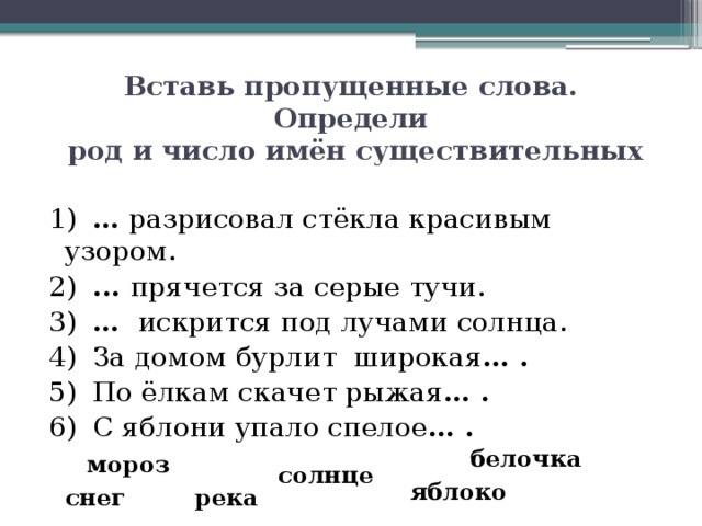 Вставь пропущенные слова. Определи  род и число имён существительных 1)  … разрисовал стёкла красивым  узором. 2)  ... прячется за серые тучи. 3)  … искрится под лучами солнца. 4)  За домом бурлит широкая … . 5)  По ёлкам скачет рыжая … . 6)  С яблони упало спелое … . белочка мороз солнце яблоко снег река 