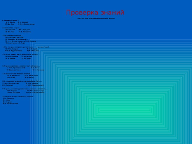 Проверка знаний I. Тест по теме «Как человек открывал Землю» 1. Америку открыл ...  1) В. Янсзон 3) Х. Колумб  2) Дж. Кук 4) И.Ф. Крузенштерн    2. Австралию открыл ...   1) В. Янсзон 3) Р. Амундсен  2) Дж. Кук 4) Ф. Магеллан    3. Антарктиду открыли ...   1) В. Янсзон и Дж. Кук  2) Колумб и Ф. Магеллан...   3) Ф.Ф. Беллинсгаузен и М.П. Лазарев  4) Р. Амундсен и Р. Пири    4. Кто совершил первое кругосветное путешествие?   1) М.П. Лазарев 3) Х. Колумб  2) И.Ф. Крузенштерн 4) Ф. Магеллан    5. Пролив между Азией и Америкой открыл ...   1) М.П. Лазарев 3) А. Никитин  2)  В. Беринг 4) М. Поло      6. Первым проложил морской путь в Индию ...   1) Н.М. Пржевальский 3) М. Поло  2) Васко да Гама 4) Ф. Магеллан    7. Первым достиг Южного полюса ...   1)  Р. Амундсен 3) Д. Ливингстон  2) Р. Пири 4) М. Поло    8. Исследовал труднодоступные районы Азии ...   1) И.Ф. Крузенштерн 3) М.П. Лазарев 2) А. Никитин 4) Н.М. Пржевальский    9. Первое русское кругосветное плавание возглавил ...   1) В. Беринг 3)  И.Ф. Крузенштерн  2) М.П. Лазарев 4) Ф.Ф. Беллинсгаузен    10. Первым достиг Северного полюса ...   1) Р. Амундсен 2) Р. Пири 3) В. Беринг 4) Ф. Беллинсгаузен