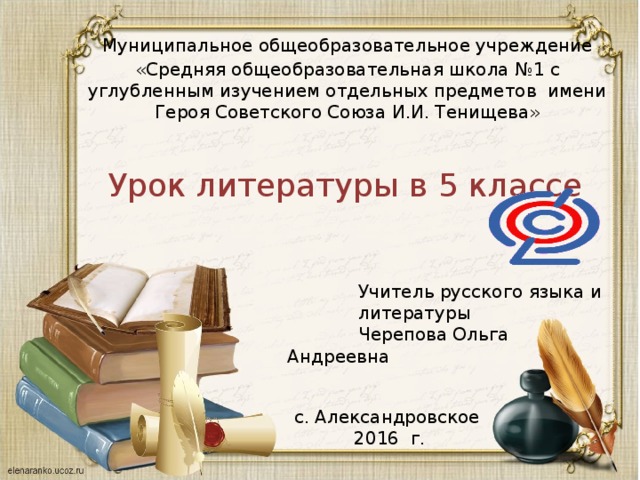 Муниципальное общеобразовательное учреждение «Средняя общеобразовательная школа №1 с углубленным изучением отдельных предметов имени Героя Советского Союза И.И. Тенищева» Урок литературы в 5 классе Учитель русского языка и литературы Черепова Ольга Андреевна с. Александровское 2016 г.