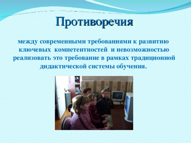 Противоречия между современными требованиями к развитию ключевых компетентностей и невозможностью реализовать это требование в рамках традиционной дидактической системы обучения.   