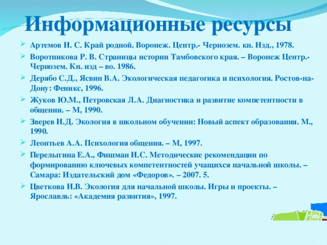 Информационные ресурсы Артемов И. С. Край родной. Воронеж. Центр.- Чернозем. кн. Изд., 1978. Воротникова Р. В. Страницы истории Тамбовского края. – Воронеж Центр.- Чернозем. Кн. изд – во. 1986. Дерябо С.Д., Ясвин В.А. Экологическая педагогика и психология. Ростов-на-Дону: Феникс, 1996. Жуков Ю.М., Петровская Л.А. Диагностика и развитие компетентности в общении. – М, 1990. Зверев И.Д. Экология в школьном обучении: Новый аспект образования. М., 1990. Леонтьев А.А. Психология общения. – М, 1997. Перелыгина Е.А., Фишман И.С. Методические рекомендации по формированию ключевых компетентностей учащихся начальной школы. – Самара: Издательский дом «Федоров». – 2007. 5. Цветкова И.В. Экология для начальной школы. Игры и проекты. – Ярославль: «Академия развития», 1997.    
