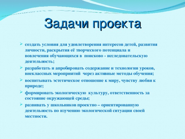 Задачи проекта создать условия для удовлетворения интересов детей, развития личности, раскрытия её творческого потенциала и вовлечения обучающихся в поисково - исследовательскую деятельность; разработать и апробировать содержание и технологии уроков, внеклассных мероприятий через активные методы обучения; воспитывать эстетическое отношение к миру, чувству любви к природе; формировать экологическую культуру, ответственность за состояние окружающей среды; развивать у школьников проектно – ориентированную деятельность по изучению экологической ситуации своей местности.   