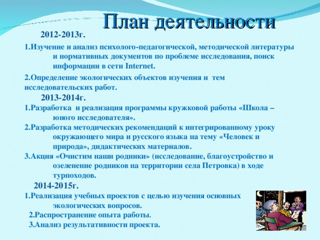  План деятельности  2012-2013г. 1.Изучение и анализ психолого-педагогической, методической литературы и нормативных документов по проблеме исследования, поиск информации в сети Internet . 2 .Определение экологических объектов изучения и тем исследовательских работ.  2013-2014г. 1.Разработка и реализация программы кружковой работы «Школа –юного исследователя». 2.Разработка методических рекомендаций к интегрированному уроку окружающего мира и русского языка на тему «Человек и природа», дидактических материалов. 3.Акция «Очистим наши родники» (исследование, благоустройство и озеленение родников на территории села Петровка) в ходе турпоходов.  2014-2015г.  1.Реализация учебных проектов с целью изучения основных экологических вопросов.  2.Распространение опыта работы .  3.Анализ результативности проекта.   