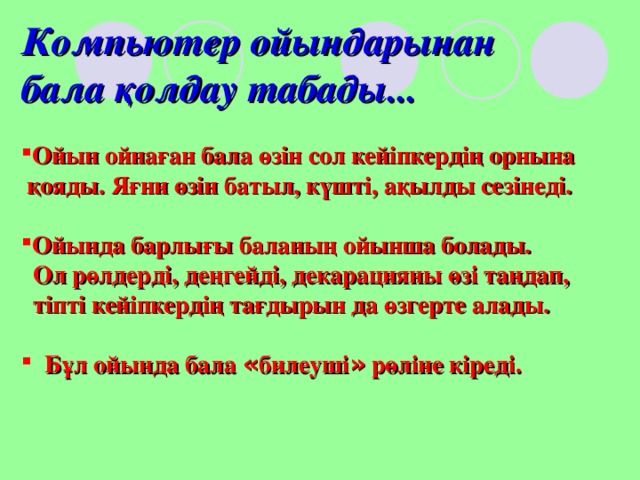 Компьютер ойындарынан бала қолдау табады... Ойын ойнаған бала өзін сол кейіпкердің орнына  қояды. Яғни өзін батыл, күшті, ақылды сезінеді.  Ойында барлығы баланың ойынша болады.  Ол рөлдерді, деңгейді, декарацияны өзі таңдап,  тіпті кейіпкердің тағдырын да өзгерте алады.   Бұл ойында бала « билеуші » рөліне кіреді. 