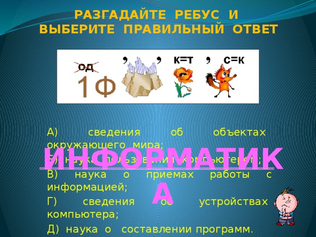Разгадайте ребус и Выберите правильный ответ А) сведения об объектах окружающего мира; Б) наука пользования компьютером; В) наука о приемах работы с информацией; Г) сведения об устройствах компьютера; Д) наука о составлении программ. ИНФОРМАТИКА