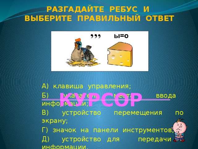 Разгадайте ребус и Выберите правильный ответ А) клавиша управления; Б) указатель места ввода информации; В) устройство перемещения по экрану; Г) значок на панели инструментов; Д) устройство для передачи информации. КУРСОР