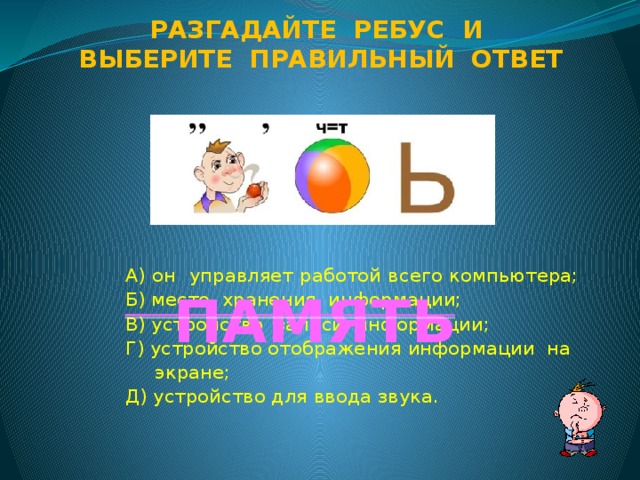 Разгадайте ребус и Выберите правильный ответ А) он управляет работой всего компьютера; Б) место хранения информации; В) устройство записи информации; Г) устройство отображения информации на  экране; Д) устройство для ввода звука. ПАМЯТЬ