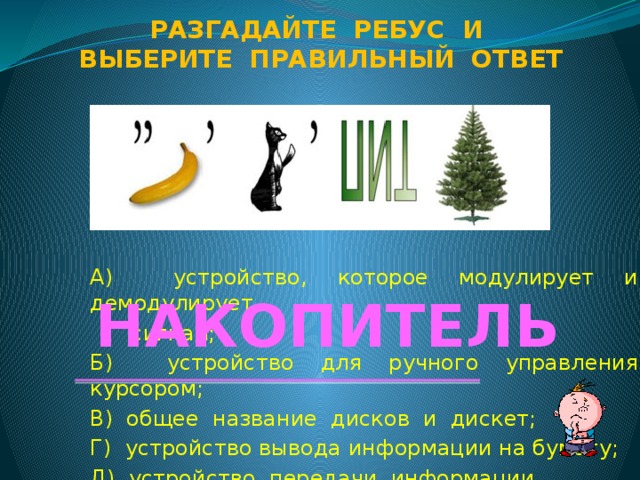 Разгадайте ребус и Выберите правильный ответ А) устройство, которое модулирует и демодулирует  сигнал; Б) устройство для ручного управления курсором; В) общее название дисков и дискет; Г) устройство вывода информации на бумагу; Д) устройство передачи информации. НАКОПИТЕЛЬ