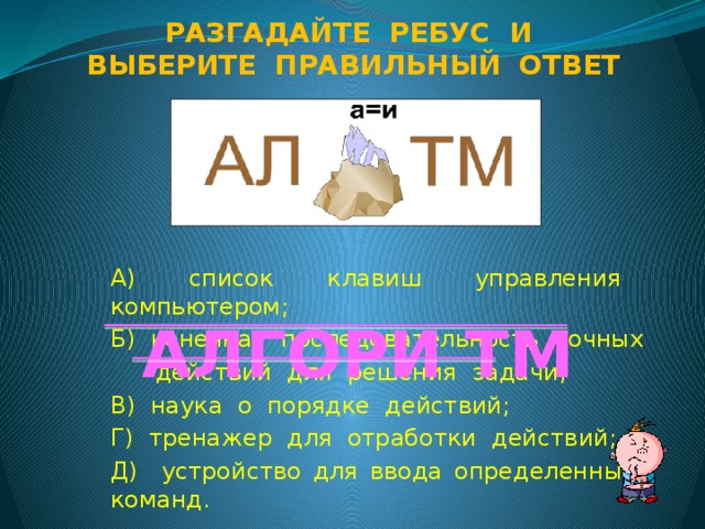 Разгадайте ребус и Выберите правильный ответ А) список клавиш управления компьютером; Б) конечная последовательность точных  действий для решения задачи; В) наука о порядке действий; Г) тренажер для отработки действий; Д) устройство для ввода определенных команд. АЛГОРИ ТМ