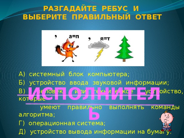 Разгадайте ребус и Выберите правильный ответ А) системный блок компьютера; Б) устройство ввода звуковой информации; В) человек или техническое устройство, которые  умеют правильно выполнять команды алгоритма; Г) операционная система; Д) устройство вывода информации на бумагу. ИСПОЛНИТЕЛЬ