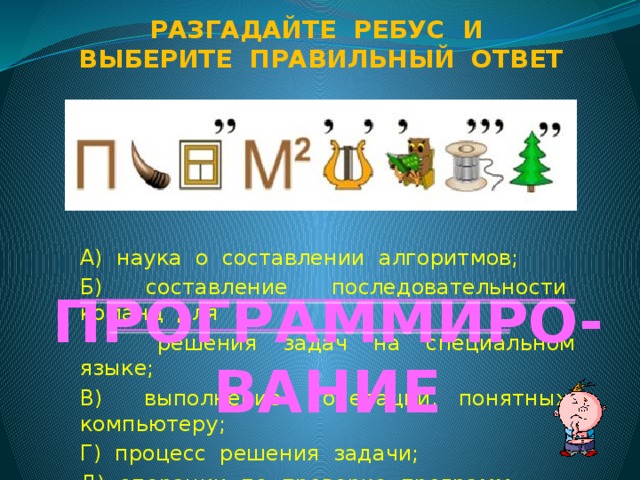 Разгадайте ребус и Выберите правильный ответ А) наука о составлении алгоритмов; Б) составление последовательности команд для  решения задач на специальном языке; В) выполнение операций, понятных компьютеру; Г) процесс решения задачи; Д) операции по проверке программ . ПРОГРАММИРО-ВАНИЕ
