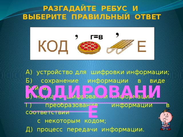 Разгадайте ребус и Выберите правильный ответ А) устройство для шифровки информации; Б) сохранение информации в виде файла; В) наука о шифровании информации; Г) преобразование информации в соответствии  с некоторым кодом; Д) процесс передачи информации. КОДИРОВАНИЕ