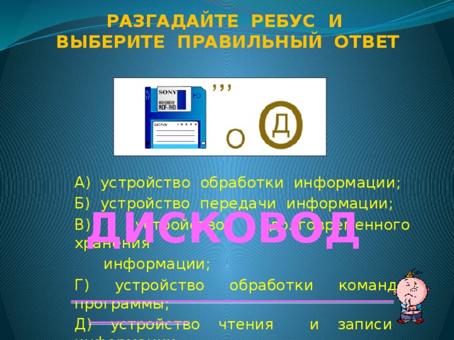 Разгадайте ребус и Выберите правильный ответ А) устройство обработки информации; Б) устройство передачи информации; В) устройство долговременного хранения  информации; Г) устройство обработки команд программы; Д) устройство чтения и записи информации  на носитель. ДИСКОВОД