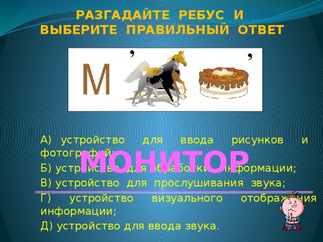 Разгадайте ребус и Выберите правильный ответ А) устройство для ввода рисунков и фотографий; Б) устройство для обработки информации; В) устройство для прослушивания звука; Г) устройство визуального отображения информации; Д) устройство для ввода звука. МОНИТОР