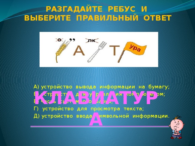 Разгадайте ребус и Выберите правильный ответ А) устройство вывода информации на бумагу; Б) устройство для управления компьютером; В) часть системного блока; Г) устройство для просмотра текста; Д) устройство ввода символьной информации. КЛАВИАТУРА