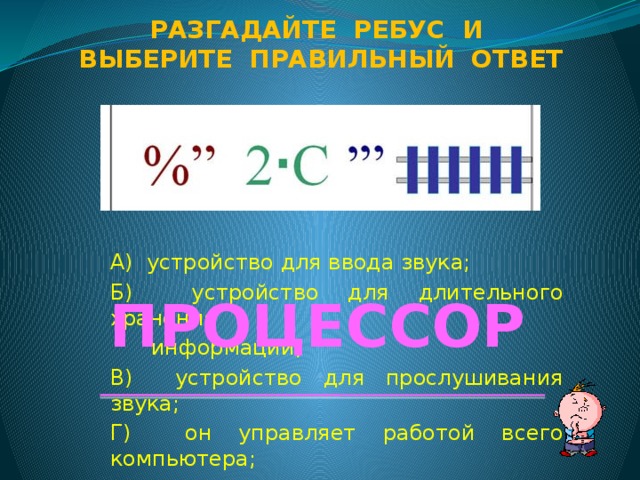 Разгадайте ребус и Выберите правильный ответ А) устройство для ввода звука; Б) устройство для длительного хранения  информации; В) устройство для прослушивания звука; Г) он управляет работой всего компьютера; Д) графический объект на рабочем столе. ПРОЦЕССОР