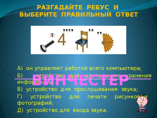 Разгадайте ребус и Выберите правильный ответ А) он управляет работой всего компьютера; Б) устройство для длительного хранения информации; В) устройство для прослушивания звука; Г) устройство для печати рисунков и фотографий; Д) устройство для ввода звука. ВИНЧЕСТЕР