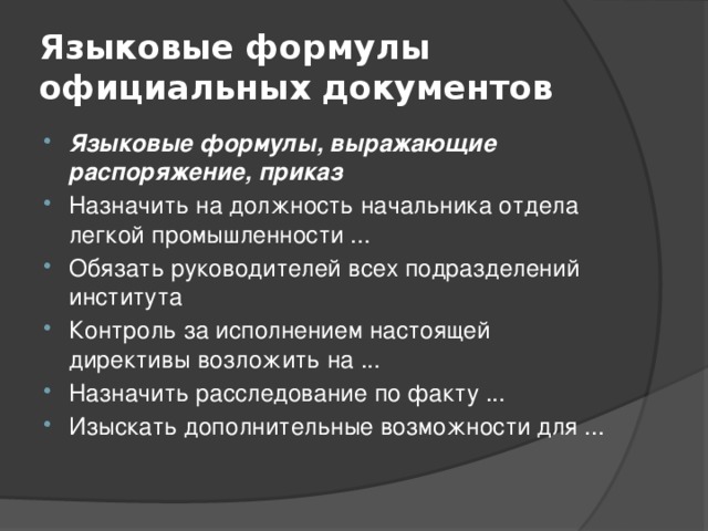 Языковые формулы официальных документов Языковые формулы, выражающие распоряжение, приказ Назначить на должность начальника отдела легкой промышленности ... Обязать руководителей всех подразделений института Контроль за исполнением настоящей директивы возложить на ... Назначить расследование по факту ... Изыскать дополнительные возможности для ... 