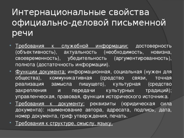 Интернациональные свойства официально-деловой письменной речи Требования к служебной информации: достоверность (объективность), актуальность (необходимость, новизна, своевременность), убедительность (аргументированность), полнота (достаточность информации). Функции документа: информационная, социальная (нужен для общества), коммуникативная (средство связи, точная реализация замысла пишущего), культурная (средство закрепления и передачи культурных традиций); управленческая, правовая, функция исторического источника. Требования к документу: реквизиты (юридическая сила документа): наименование автора, адресата, подпись, дата, номер документа, гриф утверждения, печать. Требования к структуре, смыслу, языку. 